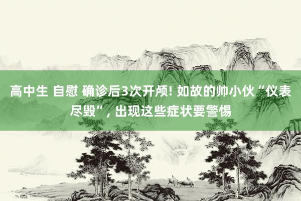 高中生 自慰 确诊后3次开颅! 如故的帅小伙“仪表尽毁”， 出现这些症状要警惕