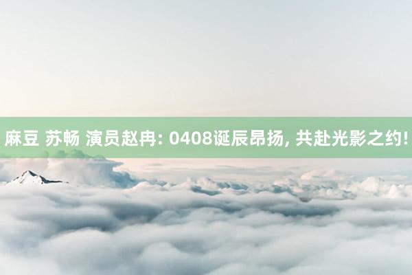 麻豆 苏畅 演员赵冉: 0408诞辰昂扬， 共赴光影之约!