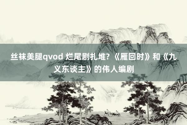 丝袜美腿qvod 烂尾剧扎堆? 《雁回时》和《九义东谈主》的伟人编剧