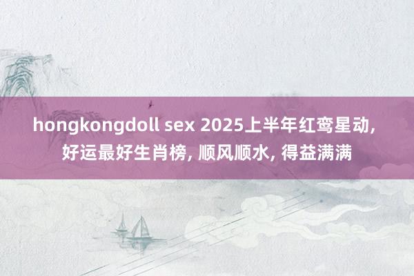 hongkongdoll sex 2025上半年红鸾星动， 好运最好生肖榜， 顺风顺水， 得益满满