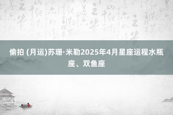 偷拍 (月运)苏珊·米勒2025年4月星座运程水瓶座、双鱼座