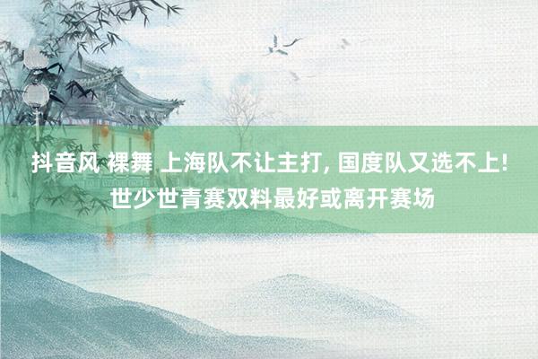 抖音风 裸舞 上海队不让主打， 国度队又选不上! 世少世青赛双料最好或离开赛场