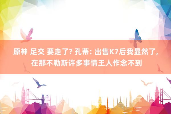 原神 足交 要走了? 孔蒂: 出售K7后我显然了， 在那不勒斯许多事情王人作念不到