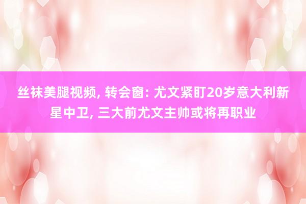 丝袜美腿视频， 转会窗: 尤文紧盯20岁意大利新星中卫， 三大前尤文主帅或将再职业