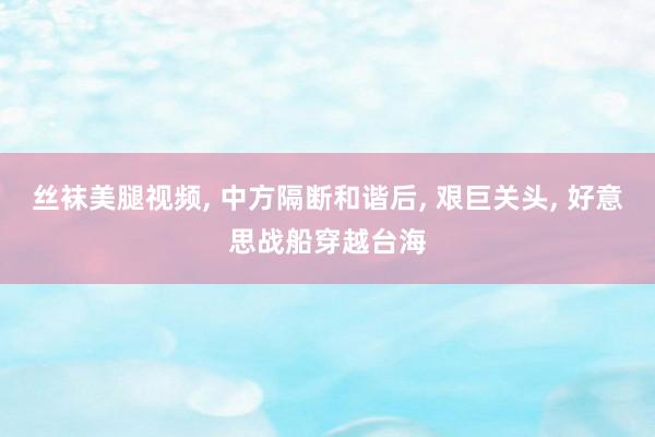 丝袜美腿视频， 中方隔断和谐后， 艰巨关头， 好意思战船穿越台海