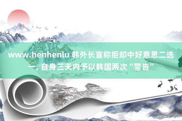 www.henhenlu 韩外长宣称拒却中好意思二选一， 自身三天内予以韩国两次“警告”