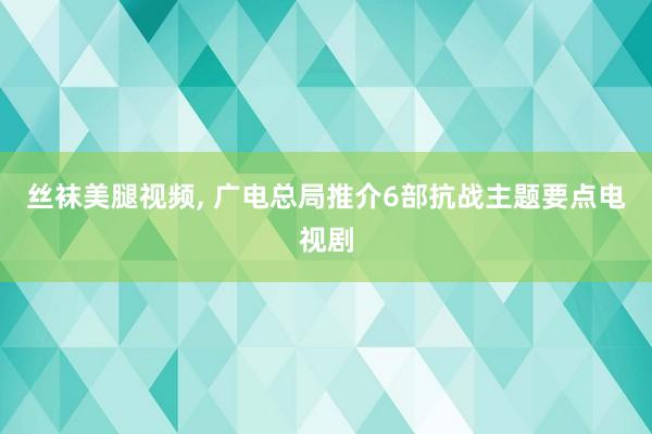 丝袜美腿视频， 广电总局推介6部抗战主题要点电视剧