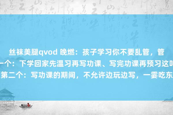 丝袜美腿qvod 晚燃：孩子学习你不要乱管，管好这10条就够了一、第一个：下学回家先温习再写功课、写完功课再预习这叫风俗。 二、第二个：写功课的期间，不允许边玩边写，一霎吃东西，一霎上茅厕，这叫专注。 三、第...