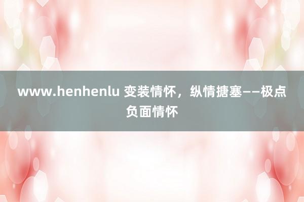 www.henhenlu 变装情怀，纵情搪塞——极点负面情怀
