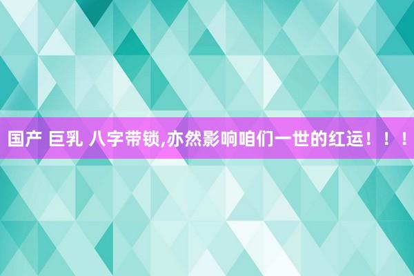 国产 巨乳 八字带锁，亦然影响咱们一世的红运！！！