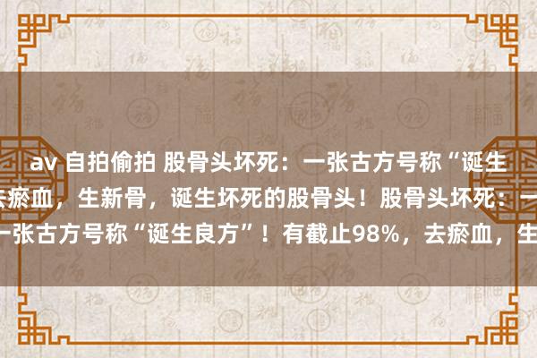 av 自拍偷拍 股骨头坏死：一张古方号称“诞生良方”！有截止98%，去瘀血，生新骨，诞生坏死的股骨头！股骨头坏死：一张古方号称“诞生良方”！有截止98%，去瘀血，<a href=