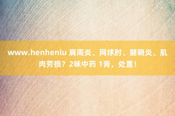 www.henhenlu 肩周炎、网球肘、腱鞘炎、肌肉劳损？2味中药 1膏，处置！