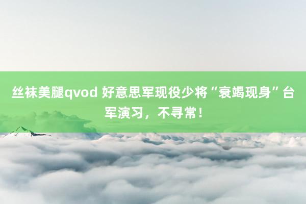 丝袜美腿qvod 好意思军现役少将“衰竭现身”台军演习，不寻常！
