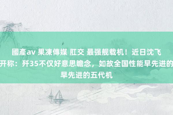 國產av 果凍傳媒 肛交 最强舰载机！近日沈飞总师公开称：歼35不仅好意思瞻念，如故全国性能早先进的五代机