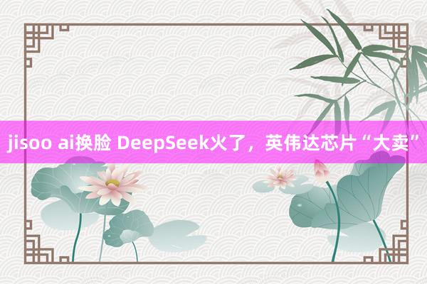 jisoo ai换脸 DeepSeek火了，英伟达芯片“大卖”