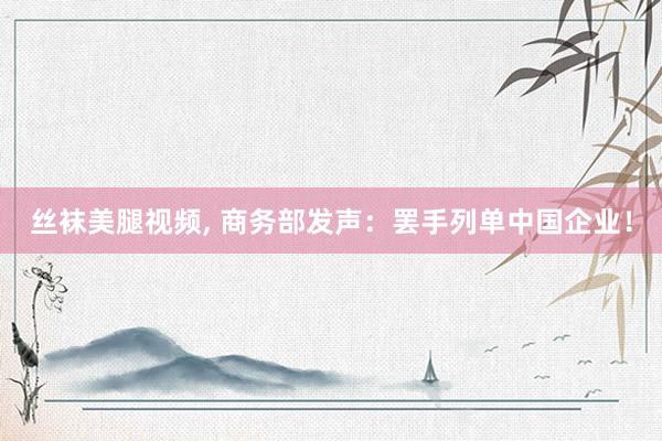 丝袜美腿视频， 商务部发声：罢手列单中国企业！