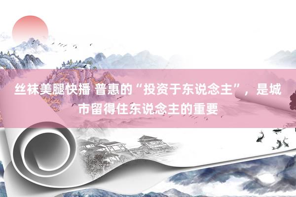 丝袜美腿快播 普惠的“投资于东说念主”，是城市留得住东说念主的重要