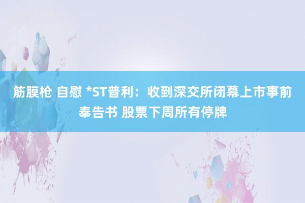 筋膜枪 自慰 *ST普利：收到深交所闭幕上市事前奉告书 股票下周所有停牌
