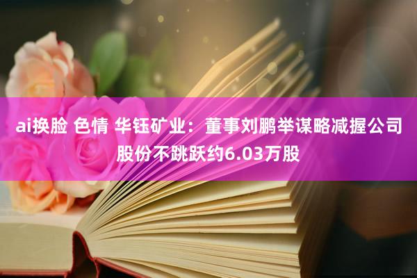 ai换脸 色情 华钰矿业：董事刘鹏举谋略减握公司股份不跳跃约6.03万股