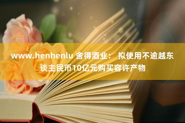 www.henhenlu 舍得酒业： 拟使用不逾越东谈主民币10亿元购买容许产物